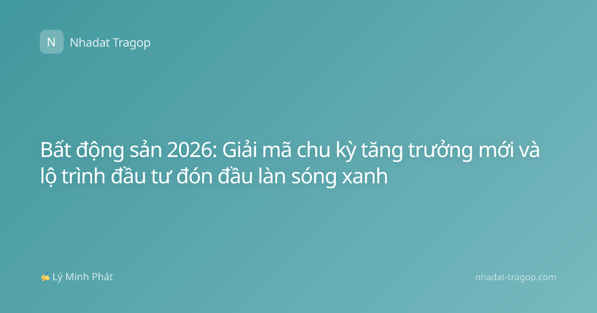 Bất động sản 2026: Giải mã chu kỳ tăng trưởng mới và lộ trình đầu tư đón đầu làn sóng xanh